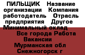 ПИЛЬЩИК › Название организации ­ Компания-работодатель › Отрасль предприятия ­ Другое › Минимальный оклад ­ 35 000 - Все города Работа » Вакансии   . Мурманская обл.,Снежногорск г.